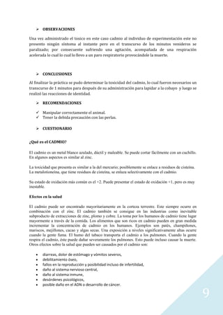  OBSERVACIONES
Una vez administrado el toxico en este caso cadmio al individuo de experimentación este no
presento ningún síntoma al instante pero en el transcurso de los minutos venideros se
paralizado; por consecuente sufriendo una agitación, acompañada de una respiración
acelerada lo cual lo cual lo llevo a un paro respiratorio provocándole la muerte.

 CONCLUSIONES
Al finalizar la práctica se pudo determinar la toxicidad del cadmio, lo cual fueron necesarios un
transcurso de 1 minutos para después de su administración para lapidar a la cobayo y luego se
realizó las reacciones de identidad.
 RECOMENDACIONES
 Manipular correctamente el animal.
 Tener la debida precaución con las perlas.
 CUESTIONARIO
¿Qué es el CADMIO?
El cadmio es un metal blanco azulado, dúctil y maleable. Se puede cortar fácilmente con un cuchillo.
En algunos aspectos es similar al zinc.
La toxicidad que presenta es similar a la del mercurio; posiblemente se enlace a residuos de cisteína.
La metalotioneína, que tiene residuos de cisteína, se enlaza selectivamente con el cadmio.
Su estado de oxidación más común es el +2. Puede presentar el estado de oxidación +1, pero es muy
inestable.
Efectos en la salud
El cadmio puede ser encontrado mayoritariamente en la corteza terrestre. Este siempre ocurre en
combinación con el zinc. El cadmio también se consigue en las industrias como inevitable
subproducto de extracciones de zinc, plomo y cobre. La toma por los humanos de cadmio tiene lugar
mayormente a través de la comida. Los alimentos que son ricos en cadmio pueden en gran medida
incrementar la concentración de cadmio en los humanos. Ejemplos son patés, champiñones,
mariscos, mejillones, cacao y algas secas. Una exposición a niveles significativamente altas ocurre
cuando la gente fuma. El humo del tabaco transporta el cadmio a los pulmones. Cuando la gente
respira el cadmio, éste puede dañar severamente los pulmones. Esto puede incluso causar la muerte.
Otros efectos sobre la salud que pueden ser causados por el cadmio son:
diarreas, dolor de estómago y vómitos severos,
debilitamiento óseo,
fallos en la reproducción y posibilidad incluso de infertilidad,
daño al sistema nervioso central,
daño al sistema inmune,
desórdenes psicológicos,
posible daño en el ADN o desarrollo de cáncer.

9

 