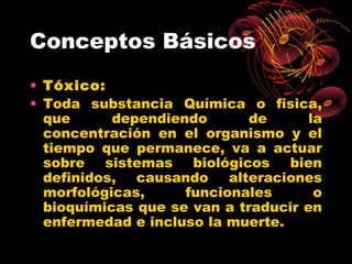 Conceptos Básicos
• Tóxico:
• Toda substancia Química o fisica,
  que      dependiendo       de      la
  concentración en el organismo y el
  tiempo que permanece, va a actuar
  sobre sistemas biológicos bien
  definidos, causando alteraciones
  morfológicas,     funcionales       o
  bioquímicas que se van a traducir en
  enfermedad e incluso la muerte.
 