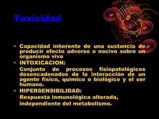 Toxicidad


• Capacidad inherente de una sustancia de
  producir efecto adverso o nocivo sobre un
  organismo vivo
• INTOXICACION:
  Conjunto de procesos fisiopatológicos
  desencadenados de la interacción de un
  agente físico, químico o biológico y el ser
  humano.
• HIPERSENSIBILIDAD:
  Respuesta inmunológica alterada,
  independiente del metabolismo.
 