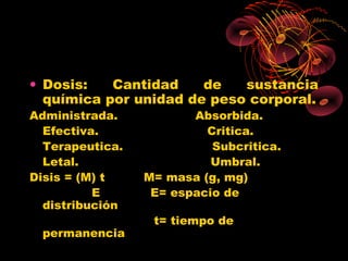 • Dosis:   Cantidad    de   sustancia
  química por unidad de peso corporal.
Administrada.           Absorbida.
  Efectiva.               Critica.
  Terapeutica.             Subcritica.
  Letal.                   Umbral.
Disis = (M) t    M= masa (g, mg)
          E       E= espacio de
  distribución
                  t= tiempo de
 permanencia
 