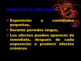 Exposición a largo plazo


• Exposición     a     cantidades
  pequeñas,
• Durante períodos largos,
• Los efectos pueden aparecer de
  inmediato, después de cada
  exposición o producir efectos
  crónicos
 