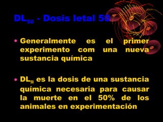 DL50 - Dosis letal 50

• Generalmente es       el primer
  experimento com      una nueva
  sustancia química

• DL50 es la dosis de una sustancia
  química necesaria para causar
  la muerte en el 50% de los
  animales en experimentación
 