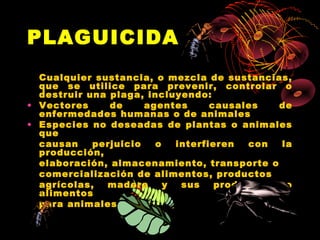 PLAGUICIDA
  Cualquier sustancia, o mezcla de sustancias,
  que se utilice para prevenir, controlar o
  destruir una plaga, incluyendo:
• Vectores     de     agentes      causales    de
  enfermedades humanas o de animales
• Especies no deseadas de plantas o animales
  que
  causan    perjuicio   o   interfieren   con  la
  producción,
  elaboración, almacenamiento, transporte o
  comercialización de alimentos, productos
  agrícolas,  madera      y  sus    productos,  o
  alimentos
  para animales
 