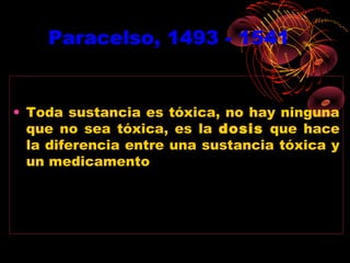 Paracelso, 1493 - 1541


• Toda sustancia es tóxica, no hay ninguna
  que no sea tóxica, es la dosis que hace
  la diferencia entre una sustancia tóxica y
  un medicamento
 