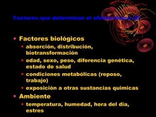 Factores que determinan el efecto tóxico (2)



• Factores biológicos
  • absorción, distribución,
    biotransformación
  • edad, sexo, peso, diferencia genética,
    estado de salud
  • condiciones metabólicas (reposo,
    trabajo)
  • exposición a otras sustancias quimicas
• Ambiente
  • temperatura, humedad, hora del dia,
    estres
 