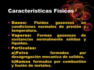 Caracteristicas Físicas

• Gases:      Fluidos    gaseosos  en
  condiciones normales de presión y
  temperatura.
• Vapores:     Formas gaseosas de
  sustancias normalmente sólidas y
  liquidas.
• Particulas:
  a)Polvo             formados    por
  desagregación mecanica de solidos.
  b)Humos formados por combustión
  y fusión de metales.
 