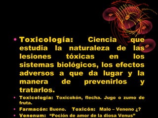 • Toxicología:      Ciencia    que
  estudia la naturaleza de las
  lesiones    tóxicas    en     los
  sistemas biológicos, los efectos
  adversos a que da lugar y la
  manera     de    prevenirlos    y
  tratarlos.
• Toxicología: Toxicokón, flecha. Jugo o zumo de
  fruta.
• Farmacón: Bueno. Toxicón: Malo – Veneno ¿?
• Venenum: “Poción de amor de la diosa Venus”
 