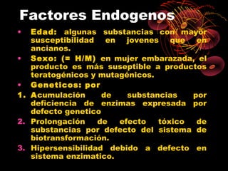 Factores Endogenos
•  Edad: algunas substancias con mayor
   susceptibilidad en jovenes que en
   ancianos.
• Sexo: (= H/M) en mujer embarazada, el
   producto es más suseptible a productos
   teratogénicos y mutagénicos.
• Geneticos: por
1. Acumulación      de   substancias   por
   deficiencia de enzimas expresada por
   defecto genetico
2. Prolongación    de  efecto   tóxico  de
   substancias por defecto del sistema de
   biotransformación.
3. Hipersensibilidad debido a defecto en
   sistema enzimatico.
 