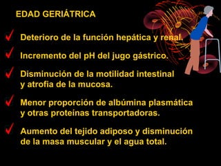 EDAD GERIÁTRICA

Deterioro de la función hepática y renal.

Incremento del pH del jugo gástrico.

Disminución de la motilidad intestinal
y atrofia de la mucosa.

Menor proporción de albúmina plasmática
y otras proteínas transportadoras.

Aumento del tejido adiposo y disminución
de la masa muscular y el agua total.
 