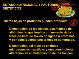 ESTADO NUTRICIONAL Y FACTORES
DIETÉTICOS



Dietas bajas en proteínas pueden producir:

   Disminución de los niveles plasmáticos de
   albúmina, lo que implica un aumento de la
   fracción libre de tóxico no ligado a proteínas
   y por consiguiente una toxicidad aumentada.
   Disminución del nivel de enzimas
   microsomales hepáticas y una consiguiente
   alteración en el metabolismo de los tóxicos.
 