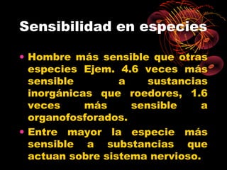Sensibilidad en especies

• Hombre más sensible que otras
  especies Ejem. 4.6 veces más
  sensible        a    sustancias
  inorgánicas que roedores, 1.6
  veces     más     sensible    a
  organofosforados.
• Entre mayor la especie más
  sensible a substancias que
  actuan sobre sistema nervioso.
 