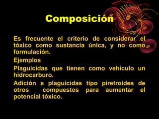 Composición
Es frecuente el criterio de considerar el
tóxico como sustancia única, y no como
formulación.
Ejemplos
Plaguicidas que tienen como vehículo un
hidrocarburo.
Adición a plaguicidas tipo piretroides de
otros     compuestos para aumentar el
potencial tóxico.
 
