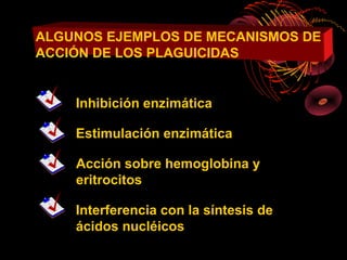 ALGUNOS EJEMPLOS DE MECANISMOS DE
ACCIÓN DE LOS PLAGUICIDAS


    Inhibición enzimática

    Estimulación enzimática

    Acción sobre hemoglobina y
    eritrocitos

    Interferencia con la síntesis de
    ácidos nucléicos
 