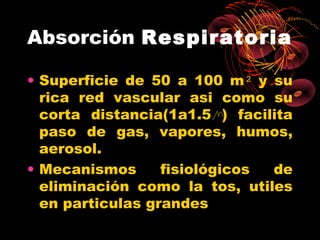 Absorción Respiratoria

• Superficie de 50 a 100 m 2 y su
  rica red vascular asi como su
  corta distancia(1a1.5 ) facilita
  paso de gas, vapores, humos,
  aerosol.
• Mecanismos      fisiológicos de
  eliminación como la tos, utiles
  en particulas grandes
 