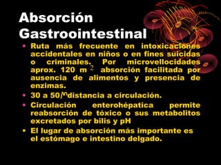 Absorción
Gastroointestinal
• Ruta más frecuente en intoxicaciones
  accidentales en niños o en fines suicidas
  o    criminales.   Por   microvellocidades
  aprox. 120 m 2 absorción facilitada por
  ausencia de alimentos y presencia de
  enzimas.
• 30 a 50 distancia a circulación.
• Circulación      enterohépatica    permite
  reabsorción de tóxico o sus metabolitos
  excretados por bilis y pH
• El lugar de absorción más importante es
  el estómago e intestino delgado.
 