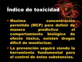 Índice de toxicidad

• Maxima              concentración
  permitida (MCP) para definir de
  manera         predictiva      el
  comportamiento biológico de
  efecto tóxico, existen drogas
  difícil de monitorizar.
• La prevención seguirá siendo la
  herramienta fundamental para
  el control de éstas substancias.
 