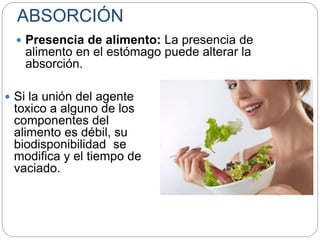 ABSORCIÓN
 Presencia de alimento: La presencia de
alimento en el estómago puede alterar la
absorción.
 Si la unión del agente
toxico a alguno de los
componentes del
alimento es débil, su
biodisponibilidad se
modifica y el tiempo de
vaciado.
 