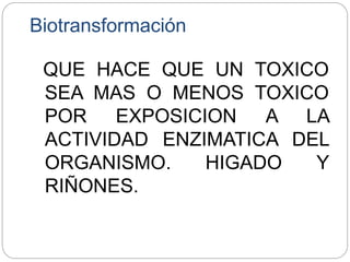 Biotransformación
QUE HACE QUE UN TOXICO
SEA MAS O MENOS TOXICO
POR EXPOSICION A LA
ACTIVIDAD ENZIMATICA DEL
ORGANISMO. HIGADO Y
RIÑONES.
 
