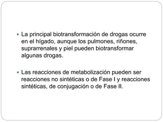  La principal biotransformación de drogas ocurre
en el hígado, aunque los pulmones, riñones,
suprarrenales y piel pueden biotransformar
algunas drogas.
 Las reacciones de metabolización pueden ser
reacciones no sintéticas o de Fase I y reacciones
sintéticas, de conjugación o de Fase II.
 