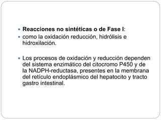  Reacciones no sintéticas o de Fase I:
 como la oxidación reducción, hidrólisis e
hidroxilación.
 Los procesos de oxidación y reducción dependen
del sistema enzimático del citocromo P450 y de
la NADPH-reductasa, presentes en la membrana
del retículo endoplásmico del hepatocito y tracto
gastro intestinal.
 