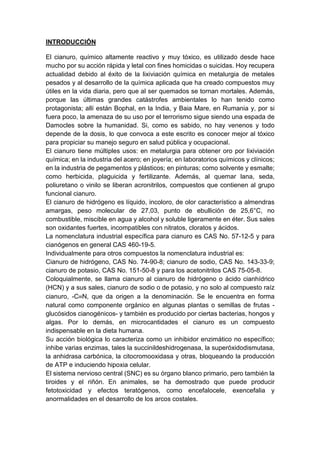 INTRODUCCIÓN
El cianuro, químico altamente reactivo y muy tóxico, es utilizado desde hace
mucho por su acción rápida y letal con fines homicidas o suicidas. Hoy recupera
actualidad debido al éxito de la lixiviación química en metalurgia de metales
pesados y al desarrollo de la química aplicada que ha creado compuestos muy
útiles en la vida diaria, pero que al ser quemados se tornan mortales. Además,
porque las últimas grandes catástrofes ambientales lo han tenido como
protagonista; allí están Bophal, en la India, y Baia Mare, en Rumania y, por si
fuera poco, la amenaza de su uso por el terrorismo sigue siendo una espada de
Damocles sobre la humanidad. Si, como es sabido, no hay venenos y todo
depende de la dosis, lo que convoca a este escrito es conocer mejor al tóxico
para propiciar su manejo seguro en salud pública y ocupacional.
El cianuro tiene múltiples usos: en metalurgia para obtener oro por lixiviación
química; en la industria del acero; en joyería; en laboratorios químicos y clínicos;
en la industria de pegamentos y plásticos; en pinturas; como solvente y esmalte;
como herbicida, plaguicida y fertilizante. Además, al quemar lana, seda,
poliuretano o vinilo se liberan acronitrilos, compuestos que contienen al grupo
funcional cianuro.
El cianuro de hidrógeno es líquido, incoloro, de olor característico a almendras
amargas, peso molecular de 27,03, punto de ebullición de 25,6°C, no
combustible, miscible en agua y alcohol y soluble ligeramente en éter. Sus sales
son oxidantes fuertes, incompatibles con nitratos, cloratos y ácidos.
La nomenclatura industrial específica para cianuro es CAS No. 57-12-5 y para
cianógenos en general CAS 460-19-5.
Individualmente para otros compuestos la nomenclatura industrial es:
Cianuro de hidrógeno, CAS No. 74-90-8; cianuro de sodio, CAS No. 143-33-9;
cianuro de potasio, CAS No. 151-50-8 y para los acetonitrilos CAS 75-05-8.
Coloquialmente, se llama cianuro al cianuro de hidrógeno o ácido cianhídrico
(HCN) y a sus sales, cianuro de sodio o de potasio, y no solo al compuesto raíz
cianuro, -C≡N, que da origen a la denominación. Se le encuentra en forma
natural como componente orgánico en algunas plantas o semillas de frutas -
glucósidos cianogénicos- y también es producido por ciertas bacterias, hongos y
algas. Por lo demás, en microcantidades el cianuro es un compuesto
indispensable en la dieta humana.
Su acción biológica lo caracteriza como un inhibidor enzimático no específico;
inhibe varias enzimas, tales la succinildeshidrogenasa, la superóxidodismutasa,
la anhidrasa carbónica, la citocromooxidasa y otras, bloqueando la producción
de ATP e induciendo hipoxia celular.
El sistema nervioso central (SNC) es su órgano blanco primario, pero también la
tiroides y el riñón. En animales, se ha demostrado que puede producir
fetotoxicidad y efectos teratógenos, como encefalocele, exencefalia y
anormalidades en el desarrollo de los arcos costales.
 