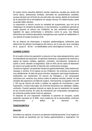El cuadro clínico describe deterioro mental, trastornos visuales por atrofia del
nervio óptico, alteraciones tiroideas, dermatitis de características variables,
aunque siempre con el fondo de una piel color rojo cereza, debido al incremento
de la saturación de la hemoglobina en sangre venosa. En determinados casos
se puede hallar cianosis.
La exposición a cianuro ocurre en variedad de ocupaciones, que van de la
metalurgia a la industria de plásticos y a los bomberos. La población general se
puede exponer al cianuro por inhalación de aire ambiental contaminado,
ingestión de agua contaminada o alimentos -como la yuca, raíz liliácea
alimenticia que contiene glucósidos cianogénicos que cuando se metabolizan in
vivo liberan el núcleo funcional -C≡N.
No se dispone de bioensayos o estudios epidemiológicos suficientes para
determinar los efectos carcinógenos del cianuro, por lo que aún se le considera
en el grupo D de los no clasificables como carcinógenos humanos (1-7).
CUADRO CLÍNICO
En el cuadro clínico de exposición a cianuros no hay nada patognomónico, pero
el antecedente de exposición, la aparición temprana y progresiva de síntomas y
signos de hipoxia -cefalea, agitación, confusión, convulsiones, tendencia al
sueño o coma- deciden el diagnóstico. Solo en 40% de los casos de liberación
de cianuro se puede percibir el descrito olor a almendras amargas.
Cuando es ingerido, se presentan trastornos gastrointestinales, dolor abdominal,
náuseas y vómitos. Si el ingreso es por inhalación, los síntomas se presentan
muy rápidamente -al cabo de pocos minutos- taquipnea, pero luego bradipnea y
bradicardia con hipotensión. El cianuro de hidrógeno y los compuestos
cianúricos son venenos muy activos sobre el sistema nervioso central, el más
sensible del organismo a la falta de oxígeno. Clínicamente, la ingestión entre 50
y 100 mg de cianuro de sodio o potasio es seguida de inconciencia y paro
respiratorio. A dosis más bajas, los síntomas tempranos son debilidad, cefalea,
confusión. Cuando aparece cianosis es signo de que la respiración ha cesado
en los minutos previos. En caso de intoxicación por compuestos cianogénicos,
los síntomas pueden tardar horas en aparecer.
Si después de una exposición moderada el paciente se recupera, puede
presentar secuelas en el SNC, como trastornos de la personalidad, síndrome
extrapiramidal y déficit de memoria (4).
TOXICOCINÉTICA
Absorción
Al inhalar sus vapores, el cianuro se absorbe instantáneamente. Si se ingiere en
forma líquida es absorbido por los tractos gastrointestinal y respiratorio. En
 