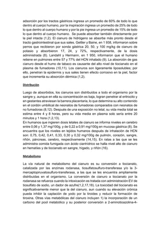 adsorción por los tractos gástricos ingresa un promedio de 60% de todo lo que
dentro al cuerpo humano, por la inspiración ingresa un promedio de 25% de todo
lo que dentro al cuerpo humano y por la pie ingresa un promedio de 15% de todo
lo que dentro al cuerpo humano. Se puede absorber también directamente por
la piel intacta (1,2). El cianuro de hidrógeno se absorbe más pronto desde el
tracto gastrointestinal que sus sales. Gettler y Baine, en 1 938, informaron sobre
perros que recibieron por sonda gástrica 20, 50, y 100 mg/kg de cianuro de
potasio y absorbieron 17, 24, y 72%, respectivamente, de la dosis
administrada (8). Landahl y Hermann, en 1 950, informaron que el humano
retiene en pulmones entre 57 y 77% del HCN inhalado (9). La absorción de gas
cianuro desde el humo de tabaco es causante del alto nivel de tiocianato en el
plasma de fumadores (10,11). Los cianuros son ligeramente liposolubles; por
ello, penetran la epidermis y sus sales tienen efecto corrosivo en la piel, factor
que incrementa su absorción dérmica (1,2).
Distribución
Luego de absorbidos, los cianuros son distribuidos a todo el organismo por la
sangre y, aunque en ella su concentración es baja, logran penetrar al eritrocito y
en gestantes atraviesan la barrera placentaria, lo que determina su alto contenido
en el cordón umbilical de neonatos de fumadoras comparados con neonatos de
no fumadoras (8,12). Después de una exposición no letal, su vida media total se
estima entre 4 y 8 horas, pero su vida media en plasma solo sería entre 20
minutos y 1 hora (1,2,13).
En humanos que ingieren dosis letales de cianuro se informa niveles en cerebro
entre 0,06 y 1,37 mg/100g, y de 0,22 a 0,91 mg/100g en mucosa gástrica (8). Se
encuentra que los niveles en tejidos humanos después de inhalación de HCN
son: 0,75, 0,42, 0,41, 0,33, 0,30 y 0,32 mg/100g de pulmón, corazón, sangre,
riñón, páncreas, cerebro, respectivamente (14,15). En ratas a las que se les
administra comida fumigada con ácido cianhídrico se halla nivel alto de cianuro
en hematíes y de tiocianato en sangre, hígado, y riñón (16).
Metabolismo
La vía natural de metabolismo del cianuro es su conversión a tiocianato,
catalizada por las enzimas rodanasa, tiosulfatosulfuro-transferasa y/o la 3-
mercaptopiruvatosulfuro-transferasa, a las que se les encuentra ampliamente
distribuidas en el organismo. La conversión de cianuro a tiocianato por la
rodanasa se refuerza cuando la intoxicación es tratada con administración EV de
tiosulfato de sodio, un dador de azufre(1,2,17,18). La toxicidad del tiocianato es
significativamente menor que la del cianuro, aun cuando su elevación crónica
pueda inhibir la captación de yodo por la tiroides y reducir la formación de
tiroxina. Otras vías metabólicas del cianuro incluyen 1) la incorporación de un
carbono del pool metabólico y su posterior conversión a 2-aminotioazolina-4-
 
