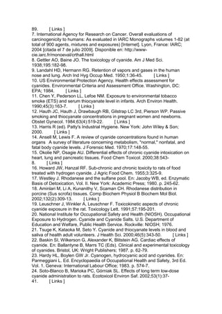 89. [ Links ]
7. International Agency for Research on Cancer. Overall evaluations of
carcinogenicity to humans: As evaluated in IARC Monographs volumes 1-82 (at
total of 900 agents, mixtures and exposures) [Internet]. Lyon, France: IARC;
2004 [citada el 7 de julio 2009]. Disponible en: http://www-
cie.iarc.fr/monoeval/crthall.html
8. Gettler AO, Baine JO. The toxicology of cyanide. Am J Med Sci.
1938;195:182-98.
9. Landahl HD, Hermann RG. Retention of vapors and gases in the human
nose and lung. Arch Ind Hyg Occup Med. 1950;1:36-45. [ Links ]
10. US Environmental Protection Agency. Health effects assessment for
cyanides. Environmental Criteria and Assessment Office. Washington, DC:
EPA; 1984. [ Links ]
11. Chen Y, Pederson LL, Lefoe NM. Exposure to environmental tobacco
smoke (ETS) and serum thiocyanate level in infants. Arch Environ Health.
1990;45(3):163-7. [ Links ]
12. Hauth JC, Hauth J, Drawbaugh RB, Gilstrap LC 3rd, Pierson WP. Passive
smoking and thiocyanate concentrations in pregnant women and newborns.
Obstet Gynecol. 1984;63(4):519-22. [ Links ]
13. Harris R (ed). Patty's Industrial Hygiene. New York: John Wiley & Son;
2000. [ Links ]
14. Ansell M, Lewis F. A review of cyanide concentrations found in human
organs A survey of literature concerning metabolism, "normal," nonfatal, and
fatal body cyanide levels. J Forensic Med. 1970;17:148-55.
15. Okolie NP, Osagie AU. Differential effects of chronic cyanide intoxication on
heart, lung and pancreatic tissues. Food Chem Toxicol. 2000;38:543-
8. [ Links ]
16. Howard JW, Hanzal RF. Sub-chronic and chronic toxicity to rats of food
treated with hydrogen cyanide. J Agric Food Chem. 1955;3:325-9.
17. Westley J. Rhodanese and the sulfane pool. En: Jacoby WB, ed. Enzymatic
Basis of Detoxication, Vol. II. New York: Academic Press; 1980. p. 245-62.
18. Aminlari M, Li A, Kunanithy V, Scaman CH. Rhodanese distribution in
porcine (Sus scrofa) tissues. Comp Biochem Physiol B Biochem Mol Biol.
2002;132(2):309-13. [ Links ]
19. Leuschner J, Winkler A, Leuschner F. Toxicokinetic aspects of chronic
cyanide exposure in the rat. Toxicology Lett. 1991;57:195-201.
20. National Institute for Occupational Safety and Health (NIOSH). Occupational
Exposure to Hydrogen. Cyanide and Cyanide Salts. U.S. Department of
Education and Welfare, Public Health Service. Rockville: NIOSH; 1976.
21. Tsuge K, Kataoka M, Seto Y. Cyanide and thiocyanate levels in blood and
saliva of health adult volunteers. J Health Sci. 2000;46(5):343-50. [ Links ]
22. Baskin SI, Wilkerson G, Alexander K, Blitstein AG. Cardiac effects of
cyanide. En: Ballantyne B, Marrs TC (Eds). Clinical and experimental toxicology
of cyanides. Bristol, UK: Wright Publishers; 1987. p. 62-79.
23. Hardy HL, Boylen GW Jr. Cyanogen, hydrocyanic acid and cyanides. En:
Parmeggiani L. Ed. Encyclopaedia of Occupational Health and Safety, 3rd Ed.
Vol. 1. Geneva: International Labour Office; 1983. p. 574-7.
24. Soto-Blanco B, Marioka PC, Górniak SL. Effects of long term low-dose
cyanide administration to rats. Ecotoxicol Environ Saf. 2002;53(1):37-
41. [ Links ]
 