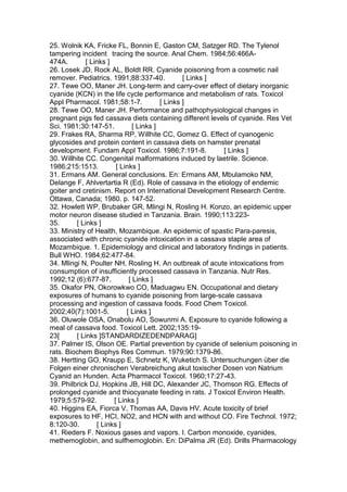 25. Wolnik KA, Fricke FL, Bonnin E, Gaston CM, Satzger RD. The Tylenol
tampering incident tracing the source. Anal Chem. 1984;56:466A-
474A. [ Links ]
26. Losek JD, Rock AL, Boldt RR. Cyanide poisoning from a cosmetic nail
remover. Pediatrics. 1991;88:337-40. [ Links ]
27. Tewe OO, Maner JH. Long-term and carry-over effect of dietary inorganic
cyanide (KCN) in the life cycle performance and metabolism of rats. Toxicol
Appl Pharmacol. 1981;58:1-7. [ Links ]
28. Tewe OO, Maner JH. Performance and pathophysiological changes in
pregnant pigs fed cassava diets containing different levels of cyanide. Res Vet
Sci. 1981;30:147-51. [ Links ]
29. Frakes RA, Sharma RP, Willhite CC, Gomez G. Effect of cyanogenic
glycosides and protein content in cassava diets on hamster prenatal
development. Fundam Appl Toxicol. 1986;7:191-8. [ Links ]
30. Willhite CC. Congenital malformations induced by laetrile. Science.
1986;215:1513. [ Links ]
31. Ermans AM. General conclusions. En: Ermans AM, Mbulamoko NM,
Delange F, Ahlvertartia R (Ed). Role of cassava in the etiology of endemic
goiter and cretinism. Report on International Development Research Centre.
Ottawa, Canada; 1980. p. 147-52.
32. Howlett WP, Brubaker GR, Mlingi N, Rosling H. Konzo, an epidemic upper
motor neuron disease studied in Tanzania. Brain. 1990;113:223-
35. [ Links ]
33. Ministry of Health, Mozambique. An epidemic of spastic Para-paresis,
associated with chronic cyanide intoxication in a cassava staple area of
Mozambique. 1. Epidemiology and clinical and laboratory findings in patients.
Bull WHO. 1984;62:477-84.
34. Mlingi N, Poulter NH, Rosling H. An outbreak of acute intoxications from
consumption of insufficiently processed cassava in Tanzania. Nutr Res.
1992;12 (6):677-87. [ Links ]
35. Okafor PN, Okorowkwo CO, Maduagwu EN. Occupational and dietary
exposures of humans to cyanide poisoning from large-scale cassava
processing and ingestion of cassava foods. Food Chem Toxicol.
2002;40(7):1001-5. [ Links ]
36. Oluwole OSA, Onabolu AO, Sowunmi A. Exposure to cyanide following a
meal of cassava food. Toxicol Lett. 2002;135:19-
23[ [ Links ]STANDARDIZEDENDPARAG]
37. Palmer IS, Olson OE. Partial prevention by cyanide of selenium poisoning in
rats. Biochem Biophys Res Commun. 1979;90:1379-86.
38. Hertting GO, Kraupp E, Schnetz K, Wuketich S. Untersuchungen über die
Folgen einer chronischen Verabreichung akut toxischer Dosen von Natrium
Cyanid an Hunden. Acta Pharmacol Toxicol. 1960;17:27-43.
39. Philbrick DJ, Hopkins JB, Hill DC, Alexander JC, Thomson RG. Effects of
prolonged cyanide and thiocyanate feeding in rats. J Toxicol Environ Health.
1979;5:579-92. [ Links ]
40. Higgins EA, Fiorca V, Thomas AA, Davis HV. Acute toxicity of brief
exposures to HF, HCI, NO2, and HCN with and without CO. Fire Technol. 1972;
8:120-30. [ Links ]
41. Rieders F. Noxious gases and vapors. I. Carbon monoxide, cyanides,
methemoglobin, and sulfhemoglobin. En: DiPalma JR (Ed). Drills Pharmacology
 