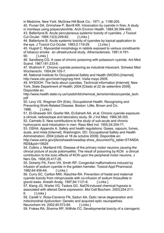 in Medicine. New York: McGraw Hill Book Co;. 1971. p. 1198-205.
42. Purser DA, Grimshaw P, Berrill KR. Intoxication by cyanide in fires: A study
in monkeys using polyacrylonitrile. Arch Environ Health. 1984;39:394-400.
43. Ballantyne B. Acute percutaneous systemic toxicity of cyanides. J Toxicol
Cut Ocular. 1994;13(3):249-62. [ Links ]
44. Ballantyne B. Acute systemic toxicity of cyanides by topical application to
the eye. J Toxicol Cut Ocular. 1983;2:119-29. [ Links ]
45. Hugod C. Myocardial morphology in rabbits exposed to various constituents
of tobacco smoke an ultrastructural study. Atherosclerosis. 1981;4:181-
90. [ Links ]
46. Sandberg CG. A case of chronic poisoning with potassium cyanide. Act Med
Scand. 1967;181:233-6.
47. Wuthrich F. Chronic cyanide poisoning as industrial intoxicant. Schweiz Med
Wochenschr. 1954;84:105-7.
48. National Institute for Occupational Safety and Health (NIOSH) [Internet].
http://www.cdc.gov/niosh/npg/npg.html. Visita mayo 2009.
49. NYSDOH. The facts about cyanides. Technical information [Internet]. New
York, State Department of Health; 2004 [Citado el 22 de setiembre 2009].
Disponible en:
http://www.health.state.ny.us/nysdoh/bt/chemical_terrorism/docs/cyanide_tech.
pdf
50. Levy VS, Wegman DH (Eds). Occupational Health. Recognizing and
Preventing Work-Related Disease. Boston: Little, Brown and Co;
1988. [ Links ]
51. El-Ghawabi SH, Goofar MA, El-Saharti AA, et al. Chronic cyanide exposure:
a clinical, radioisotope and laboratory study. Br J Ind Med. 1984;38:355.
52. Carmelo S. New contributions to the study of sub-acute and chronic
hydrocyanic acid intoxication in men. Rass Med Ind. 1955;24:254-71.
53. OSHA. Appendix A. Safety and health regulations: Gases, vapours, fumes,
dusts, and mists [Internet]. Washington, DC: Occupational Safety and Health
Administration; 2004 [citado el 18 de octubre 2009]. Disponible en:
http://www.osha.gov/pls/oshaweb/owadisp.show_document?p_table=STANDA
RDS&pid=10629
54. Collins J, Martland HS. Disease of the primary motor neurons causing the
clinical picture of acute poliomyelitis: The result of poisoning by KCN a clinical
contribution to the toxic effects of KCN upon the peripheral motor neurons. J
Nerv Dis. 1908;35:417-26.
55. Doherty PA, Ferm VH, Smith RP. Congenital malformations induced by
infusion of sodium cyanide in the golden hamster. Toxicol Appl Pharmacol.
1982;64:456-64. [ Links ]
56. Curry SC, Carlton MW, Raschke RA. Prevention of foetal and maternal
cyanide toxicity from nitroprusside with co-infusion of sodium thiosulfate in
gravid ewes. Anesth Analg. 1997;84:1121-6. [ Links ]
57. Kiang JG, Warke VG, Tsokos GC. NaCN-induced chemical hypoxia is
associated with altered Gene expression. Mol Cell Biochem. 2003;254:211-
6. [ Links ]
58. Carelli V, Ross-Cisneros FN, Sadun AA. Optic nerve degeneration and
mitochondrial dysfunction: Genetic and acquired optic neuropathies.
Neurochem Int. 2002;40:573-84. [ Links ]
59. Frakes RA, Sharma RP, Willhite CC. Developmental toxicity of a cianogenic
 