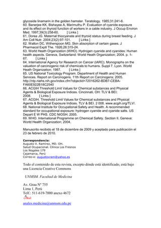 glycoside linamarin in the golden hamster. Teratology. 1985;31:241-6.
60. Banerjee KK, Bishayee A, Marimuthu P. Evaluation of cyanide exposure
and its effect on thyroid function of workers in a cable industry. J Occup Environ
Med. 1997;39(3):258-60. [ Links ]
61. Dorea JG. Maternal thiocyanate and thyroid status during breast feeding. J
Am Coll Nutr. 2004;23(2):97-101. [ Links ]
62. Walton DC, Witherspoon MG. Skin absorption of certain gases. J
Pharmacol Exptl The. 1926;26:315-24.
63. World Heath Organization (WHO). Hydrogen cyanide and cyanides: Human
health aspects. Geneva, Switzerland: World Heath Organization; 2004. p. 1-
67. [ Links ]
64. International Agency for Research on Cancer (IARC). Monographs on the
valuation of carcinogenic risk of chemicals to humans. Suppl 7. Lyon. World
Heath Organization; 1987. [ Links ]
65. US National Toxicology Program. Department of Health and Human
Services. Report on Carcinogens. 11th Report on Carcinogens; 2005.
http://ntp.niehs.nih.gov/index.cfm?objectid=72016262-BDB7-CEBA-
FA60E922B18C2540
66. ACGIH Threshold Limit Values for Chemical substances and Physical
Agents & Biological Exposure Indices. Cincinnati, OH: TLV & BEI;
2008. [ Links ]
67. ACGIH. Threshold Limit Values for Chemical substances and Physical
Agents & Biological Exposure Indices. TLV & BEI. 2 008. www.acgih.org/TLV/.
68. National Institute for Occupational Safety and Health. A recommended
standard for occupational exposure: hydrogen cyanide and cyanide salts. US
Depart E W PHS. CDC NIOSH; 2005.
69. WHO. International Programme on Chemical Safety. Section II. Geneva:
World Health Organization; 2004.
Manuscrito recibido el 18 de diciembre de 2009 y aceptado para publicación el
23 de febrero de 2010.
Correspondencia:
Augusto V. Ramírez, MD. OH.
Salud Ocupacional. Clínica Los Fresnos
Los Nogales 179
Cajamarca, Perú
Correo-e: augustovram@yahoo.es
Todo el contenido de esta revista, excepto dónde está identificado, está bajo
una Licencia Creative Commons
UNMSM. Facultad de Medicina
Av. Grau Nº 755
Lima 1, Perú
Telf.: 511-619-7000 anexo 4672
anales.medicina@unmsm.edu.pe
 