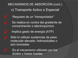 c) Transporte Activo o Especial
Requiere de un “transportador”
Se realiza en contra del gradiente de
concentración o electroquímico
Implica gasto de energía (ATP)
MECANISMOS DE ABSORCIÓN (cont.)
Sólo lo utilizan sustancias de peso
molecular elevado, hidrosolubles o
aún ionizadas
Es el mecanismo utilizado por los
ácidos y bases fuertes
 
