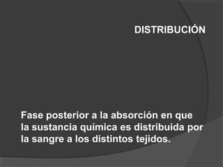 DISTRIBUCIÓN
Fase posterior a la absorción en que
la sustancia química es distribuida por
la sangre a los distintos tejidos.
 