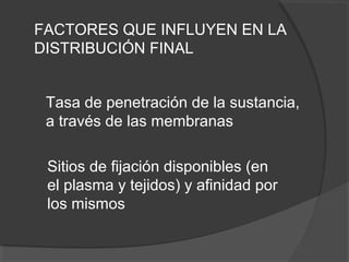 FACTORES QUE INFLUYEN EN LA
DISTRIBUCIÓN FINAL
Tasa de penetración de la sustancia,
a través de las membranas
Sitios de fijación disponibles (en
el plasma y tejidos) y afinidad por
los mismos
 