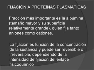 FIJACIÓN A PROTEÍNAS PLASMÁTICAS
Fracción más importante es la albúmina
(tamaño mayor y su superficie
relativamente grande), quien fija tanto
aniones como cationes.
La fijación es función de la concentración
de la sustancia y puede ser reversible o
irreversible, dependiendo de la
intensidad de fijación del enlace
fisicoquímico,
 