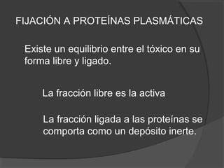 FIJACIÓN A PROTEÍNAS PLASMÁTICAS
Existe un equilibrio entre el tóxico en su
forma libre y ligado.
La fracción libre es la activa
La fracción ligada a las proteínas se
comporta como un depósito inerte.
 