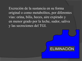 ELIMINACIÓN
Excreción de la sustancia en su forma
original o como metabolitos, por diferentes
vías: orina, bilis, heces, aire expirado y
en menor grado por la leche, sudor, saliva
y las secreciones del TGI.
 