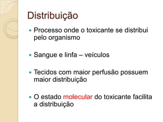 Distribuição


Processo onde o toxicante se distribui
pelo organismo



Sangue e linfa – veículos



Tecidos com maior perfusão possuem
maior distribuição



O estado molecular do toxicante facilita
a distribuição

 