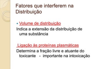 Fatores que interferem na
Distribuição
Volume de distribuição
Indica a extensão da distribuição de
uma substância


Ligação às proteínas plasmáticas
Determina a fração livre e atuante do
toxicante - importante na intoxicação

 