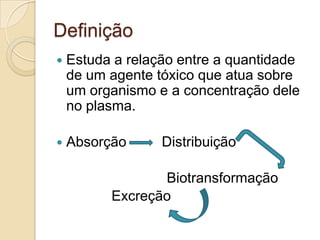 Definição


Estuda a relação entre a quantidade
de um agente tóxico que atua sobre
um organismo e a concentração dele
no plasma.



Absorção

Distribuição

Biotransformação
Excreção

 