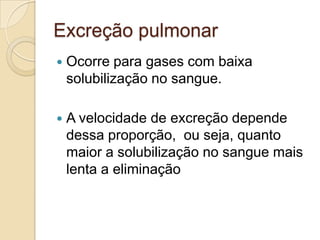 Excreção pulmonar


Ocorre para gases com baixa
solubilização no sangue.



A velocidade de excreção depende
dessa proporção, ou seja, quanto
maior a solubilização no sangue mais
lenta a eliminação

 