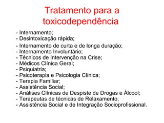 Tratamento para a
           toxicodependência
- Internamento;
- Desintoxicação rápida;
- Internamento de curta e de longa duração;
- Internamento Involuntário;
- Técnicos de Intervenção na Crise;
- Médicos Clínica Geral;
- Psiquiatria;
- Psicoterapia e Psicologia Clínica;
- Terapia Familiar;
- Assistência Social;
- Análises Clínicas de Despiste de Drogas e Álcool;
- Terapeutas de técnicas de Relaxamento;
- Assistência Social e de Integração Socioprofissional.
 