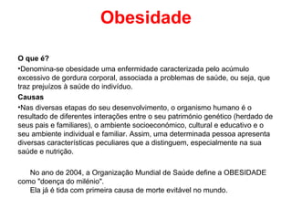 Obesidade

O que é?
•Denomina-se obesidade uma enfermidade caracterizada pelo acúmulo
excessivo de gordura corporal, associada a problemas de saúde, ou seja, que
traz prejuízos à saúde do indivíduo.
Causas
•Nas diversas etapas do seu desenvolvimento, o organismo humano é o
resultado de diferentes interações entre o seu património genético (herdado de
seus pais e familiares), o ambiente socioeconómico, cultural e educativo e o
seu ambiente individual e familiar. Assim, uma determinada pessoa apresenta
diversas características peculiares que a distinguem, especialmente na sua
saúde e nutrição.

   No ano de 2004, a Organização Mundial de Saúde define a OBESIDADE
como "doença do milénio".
   Ela já é tida com primeira causa de morte evitável no mundo.
 