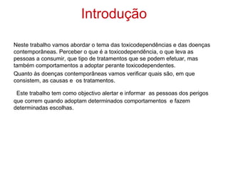 Introdução

Neste trabalho vamos abordar o tema das toxicodependências e das doenças
contemporâneas. Perceber o que é a toxicodependência, o que leva as
pessoas a consumir, que tipo de tratamentos que se podem efetuar, mas
também comportamentos a adoptar perante toxicodependentes.
Quanto às doenças contemporâneas vamos verificar quais são, em que
consistem, as causas e os tratamentos.

 Este trabalho tem como objectivo alertar e informar as pessoas dos perigos
que correm quando adoptam determinados comportamentos e fazem
determinadas escolhas.
 