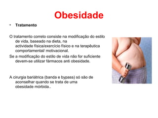 Obesidade
•   Tratamento

O tratamento correto consiste na modificação do estilo
   de vida, baseado na dieta, na
   actividade física/exercício físico e na terapêutica
   comportamental/ motivacional.
Se a modificação do estilo de vida não for suficiente
   devem-se utilizar fármacos anti obesidade.



A cirurgia bariátrica (banda e bypass) só são de
   aconselhar quando se trata de uma
   obesidade mórbida..
 