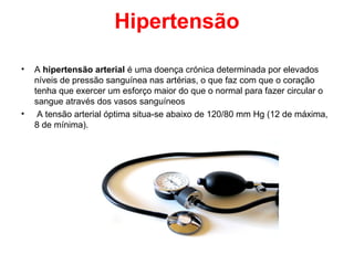 Hipertensão

•   A hipertensão arterial é uma doença crónica determinada por elevados
    níveis de pressão sanguínea nas artérias, o que faz com que o coração
    tenha que exercer um esforço maior do que o normal para fazer circular o
    sangue através dos vasos sanguíneos
•    A tensão arterial óptima situa-se abaixo de 120/80 mm Hg (12 de máxima,
    8 de mínima).
 