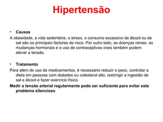 Hipertensão

•  Causas
A obesidade, a vida sedentária, o stress, o consumo excessivo de álcool ou de
   sal são os principais factores de risco. Por outro lado, as doenças renais, as
   mudanças hormonais e o uso de contraceptivos orais também podem
   elevar a tensão.

• Tratamento
Para além do uso de medicamentos, é necessário reduzir o peso, controlar a
   dieta em pessoas com diabetes ou colesterol alto, restringir a ingestão de
   sal e álcool e fazer exercício físico.
Medir a tensão arterial regularmente pode ser suficiente para evitar este
   problema silencioso
 