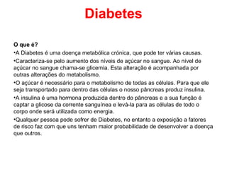 Diabetes

O que é?
•A Diabetes é uma doença metabólica crónica, que pode ter várias causas.
•Caracteriza-se pelo aumento dos níveis de açúcar no sangue. Ao nível de
açúcar no sangue chama-se glicemia. Esta alteração é acompanhada por
outras alterações do metabolismo.
•O açúcar é necessário para o metabolismo de todas as células. Para que ele
seja transportado para dentro das células o nosso pâncreas produz insulina.
•A insulina é uma hormona produzida dentro do pâncreas e a sua função é
captar a glicose da corrente sanguínea e levá-la para as células de todo o
corpo onde será utilizada como energia.
•Qualquer pessoa pode sofrer de Diabetes, no entanto a exposição a fatores
de risco faz com que uns tenham maior probabilidade de desenvolver a doença
que outros.
 