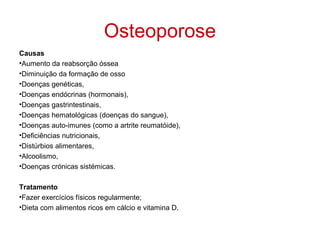 Osteoporose
Causas
•Aumento da reabsorção óssea
•Diminuição da formação de osso
•Doenças genéticas,
•Doenças endócrinas (hormonais),
•Doenças gastrintestinais,
•Doenças hematológicas (doenças do sangue),
•Doenças auto-imunes (como a artrite reumatóide),
•Deficiências nutricionais,
•Distúrbios alimentares,
•Alcoolismo,
•Doenças crónicas sistémicas.

Tratamento
•Fazer exercícios físicos regularmente;
•Dieta com alimentos ricos em cálcio e vitamina D.
 