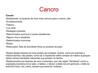 Cancro
Causas
Globalmente, os factores de risco mais comuns para o cancro, são:
•Envelhecimento.
•Tabaco.
•Luz solar.
•Radiação ionizante.
•Determinados químicos e outras substâncias.
•Alguns vírus e bactérias.
•Determinadas hormonas.
•Álcool.
•Dieta pobre, falta de actividade física ou excesso de peso.

•Muitos destes factores de risco podem ser evitados. Outros, como por exemplo a
história familiar, não podem; como tal, é importante referir sempre ao médico quaisquer
dados clínicos familiares relevantes que existam na família.
•Relativamente aos factores de risco conhecidos, que não sejam "familiares" (como a
exposição excessiva à luz solar, o tabaco, o álcool, a dieta rica em gorduras, a falta de
exercício físico, etc.) deve, sempre que possível, evitá-los.
 